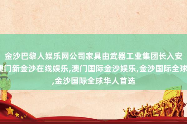 金沙巴黎人娱乐网公司家具由武器工业集团长入安排参展-澳门新金沙在线娱乐,澳门国际金沙娱乐,金沙国际全球华人首选