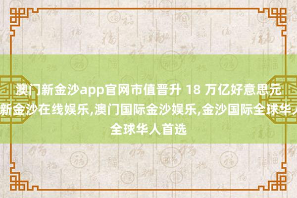 澳门新金沙app官网市值晋升 18 万亿好意思元-澳门新金沙在线娱乐,澳门国际金沙娱乐,金沙国际全球华人首选