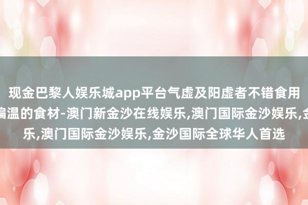 现金巴黎人娱乐城app平台气虚及阳虚者不错食用羊肉、鹿肉、鸡肉等偏温的食材-澳门新金沙在线娱乐,澳门国际金沙娱乐,金沙国际全球华人首选