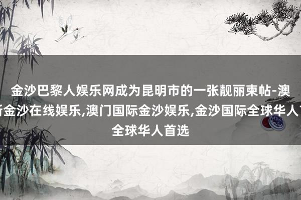 金沙巴黎人娱乐网成为昆明市的一张靓丽柬帖-澳门新金沙在线娱乐,澳门国际金沙娱乐,金沙国际全球华人首选