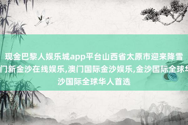 现金巴黎人娱乐城app平台山西省太原市迎来降雪天气-澳门新金沙在线娱乐,澳门国际金沙娱乐,金沙国际全球华人首选