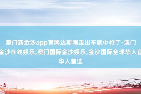 澳门新金沙app官网达斯刚走出车就中枪了-澳门新金沙在线娱乐,澳门国际金沙娱乐,金沙国际全球华人首选