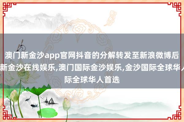 澳门新金沙app官网抖音的分解转发至新浪微博后-澳门新金沙在线娱乐,澳门国际金沙娱乐,金沙国际全球华人首选