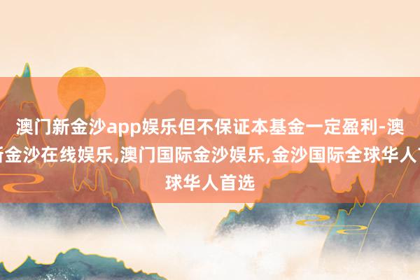 澳门新金沙app娱乐但不保证本基金一定盈利-澳门新金沙在线娱乐,澳门国际金沙娱乐,金沙国际全球华人首选