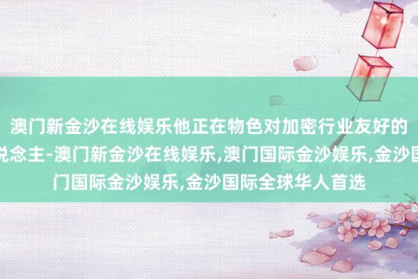 澳门新金沙在线娱乐他正在物色对加密行业友好的枢纽职位候选东说念主-澳门新金沙在线娱乐,澳门国际金沙娱乐,金沙国际全球华人首选