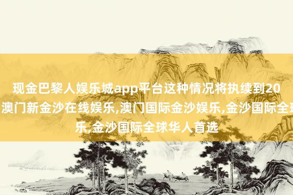 现金巴黎人娱乐城app平台这种情况将执续到2025年之后-澳门新金沙在线娱乐,澳门国际金沙娱乐,金沙国际全球华人首选