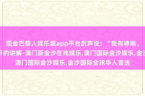 现金巴黎人娱乐城app平台厉声说：“我有哮喘、低血压！还有大夫开的讲解-澳门新金沙在线娱乐,澳门国际金沙娱乐,金沙国际全球华人首选