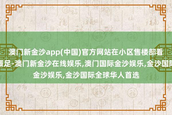 澳门新金沙app(中国)官方网站在小区售楼部看过沙盘后以为餍足-澳门新金沙在线娱乐,澳门国际金沙娱乐,金沙国际全球华人首选