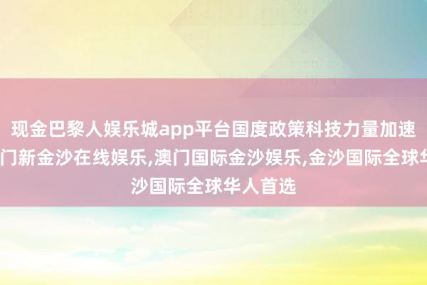 现金巴黎人娱乐城app平台国度政策科技力量加速布局-澳门新金沙在线娱乐,澳门国际金沙娱乐,金沙国际全球华人首选