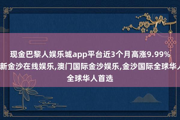 现金巴黎人娱乐城app平台近3个月高涨9.99%-澳门新金沙在线娱乐,澳门国际金沙娱乐,金沙国际全球华人首选