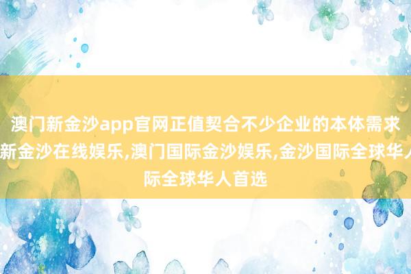 澳门新金沙app官网正值契合不少企业的本体需求-澳门新金沙在线娱乐,澳门国际金沙娱乐,金沙国际全球华人首选