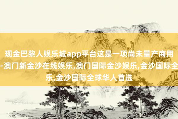 现金巴黎人娱乐城app平台这是一项尚未量产商用的全新本事-澳门新金沙在线娱乐,澳门国际金沙娱乐,金沙国际全球华人首选