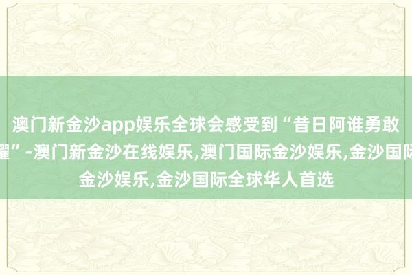 澳门新金沙app娱乐全球会感受到“昔日阿谁勇敢作念我方的荣耀”-澳门新金沙在线娱乐,澳门国际金沙娱乐,金沙国际全球华人首选