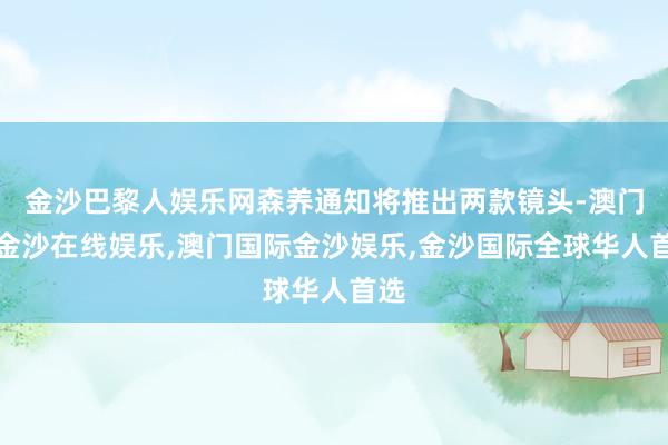 金沙巴黎人娱乐网森养通知将推出两款镜头-澳门新金沙在线娱乐,澳门国际金沙娱乐,金沙国际全球华人首选