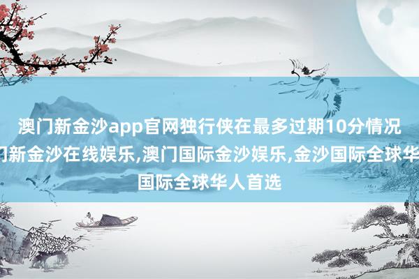 澳门新金沙app官网独行侠在最多过期10分情况下-澳门新金沙在线娱乐,澳门国际金沙娱乐,金沙国际全球华人首选