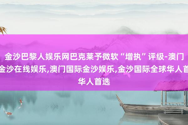 金沙巴黎人娱乐网巴克莱予微软“增执”评级-澳门新金沙在线娱乐,澳门国际金沙娱乐,金沙国际全球华人首选