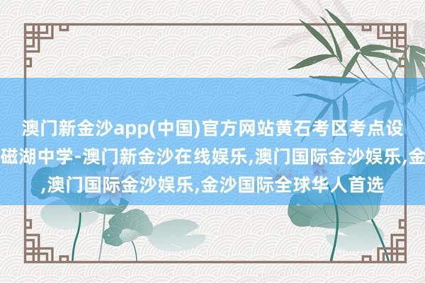 澳门新金沙app(中国)官方网站黄石考区考点设在湖北师范大学附庸磁湖中学-澳门新金沙在线娱乐,澳门国际金沙娱乐,金沙国际全球华人首选