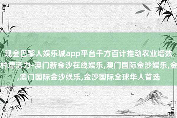 现金巴黎人娱乐城app平台千方百计推动农业增效益、农民增收入、农村增活力-澳门新金沙在线娱乐,澳门国际金沙娱乐,金沙国际全球华人首选