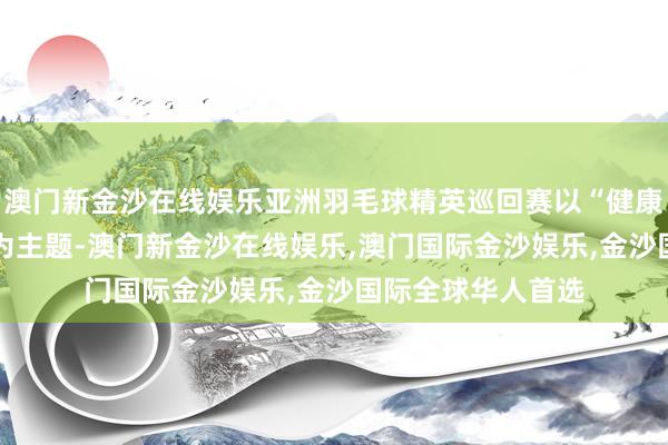 澳门新金沙在线娱乐亚洲羽毛球精英巡回赛以“健康中国 羽动亚洲”为主题-澳门新金沙在线娱乐,澳门国际金沙娱乐,金沙国际全球华人首选