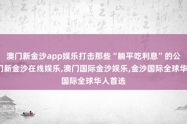 澳门新金沙app娱乐打击那些“躺平吃利息”的公司-澳门新金沙在线娱乐,澳门国际金沙娱乐,金沙国际全球华人首选