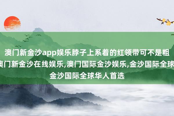 澳门新金沙app娱乐脖子上系着的红领带可不是粗率选的-澳门新金沙在线娱乐,澳门国际金沙娱乐,金沙国际全球华人首选