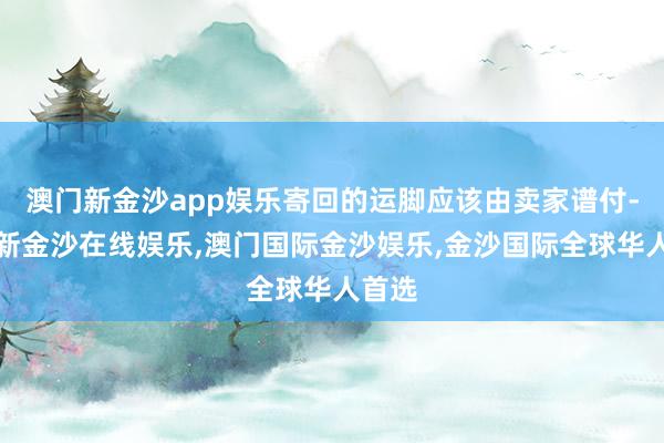 澳门新金沙app娱乐寄回的运脚应该由卖家谱付-澳门新金沙在线娱乐,澳门国际金沙娱乐,金沙国际全球华人首选