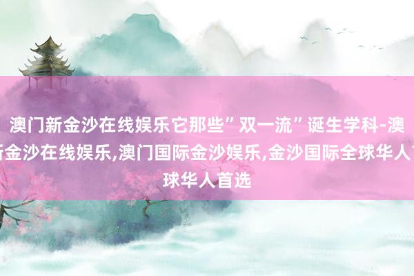 澳门新金沙在线娱乐它那些”双一流”诞生学科-澳门新金沙在线娱乐,澳门国际金沙娱乐,金沙国际全球华人首选