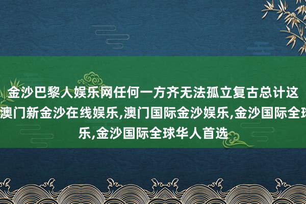 金沙巴黎人娱乐网任何一方齐无法孤立复古总计这个词所在-澳门新金沙在线娱乐,澳门国际金沙娱乐,金沙国际全球华人首选