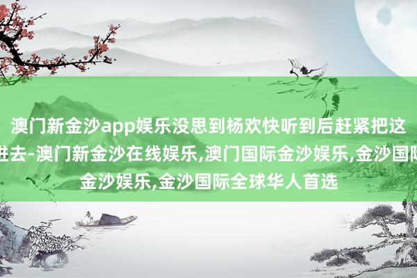 澳门新金沙app娱乐没思到杨欢快听到后赶紧把这个老东谈主请进去-澳门新金沙在线娱乐,澳门国际金沙娱乐,金沙国际全球华人首选