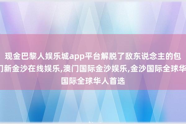 现金巴黎人娱乐城app平台解脱了敌东说念主的包围-澳门新金沙在线娱乐,澳门国际金沙娱乐,金沙国际全球华人首选