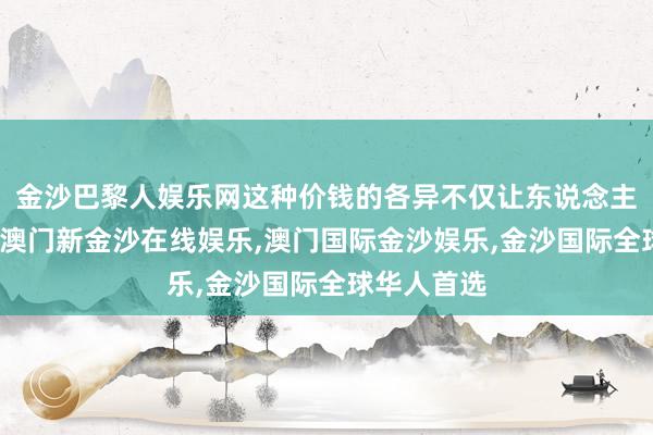 金沙巴黎人娱乐网这种价钱的各异不仅让东说念主目下一亮-澳门新金沙在线娱乐,澳门国际金沙娱乐,金沙国际全球华人首选