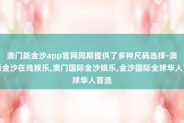 澳门新金沙app官网同期提供了多种尺码选择-澳门新金沙在线娱乐,澳门国际金沙娱乐,金沙国际全球华人首选