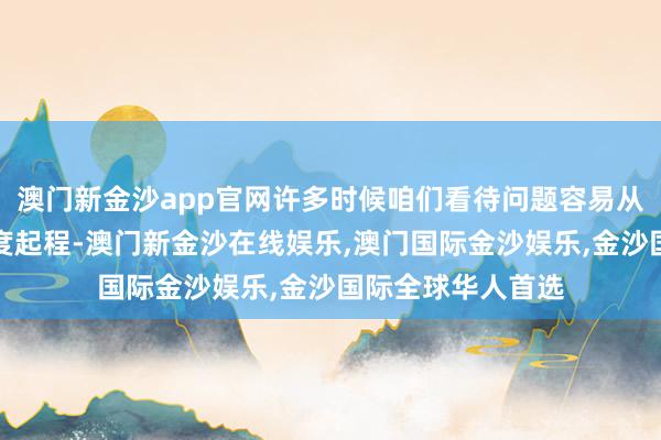 澳门新金沙app官网许多时候咱们看待问题容易从本身的主不雅角度起程-澳门新金沙在线娱乐,澳门国际金沙娱乐,金沙国际全球华人首选