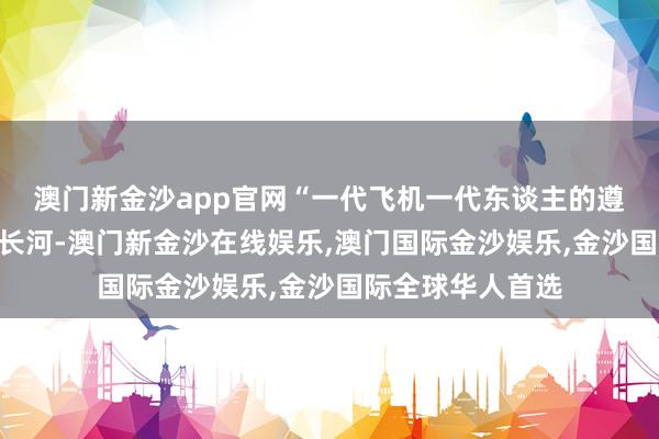 澳门新金沙app官网　　“一代飞机一代东谈主的遵从”　　逾越岁月的长河-澳门新金沙在线娱乐,澳门国际金沙娱乐,金沙国际全球华人首选