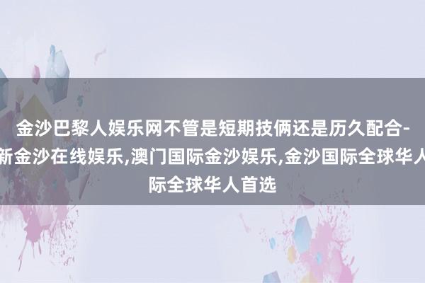 金沙巴黎人娱乐网不管是短期技俩还是历久配合-澳门新金沙在线娱乐,澳门国际金沙娱乐,金沙国际全球华人首选