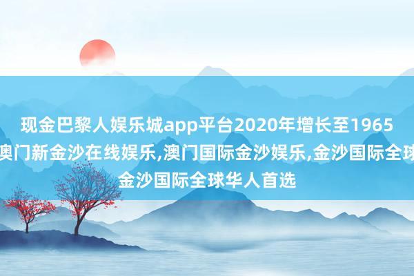 现金巴黎人娱乐城app平台2020年增长至1965.50亿元-澳门新金沙在线娱乐,澳门国际金沙娱乐,金沙国际全球华人首选