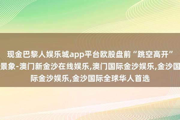 现金巴黎人娱乐城app平台欧股盘前“跳空高开”、全天处于高涨景象-澳门新金沙在线娱乐,澳门国际金沙娱乐,金沙国际全球华人首选