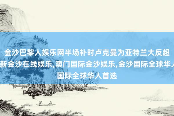 金沙巴黎人娱乐网半场补时卢克曼为亚特兰大反超-澳门新金沙在线娱乐,澳门国际金沙娱乐,金沙国际全球华人首选