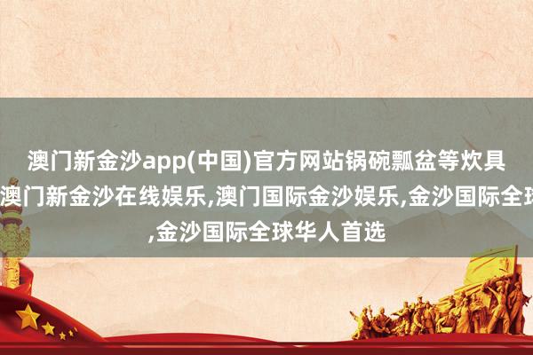 澳门新金沙app(中国)官方网站锅碗瓢盆等炊具皆不见了-澳门新金沙在线娱乐,澳门国际金沙娱乐,金沙国际全球华人首选