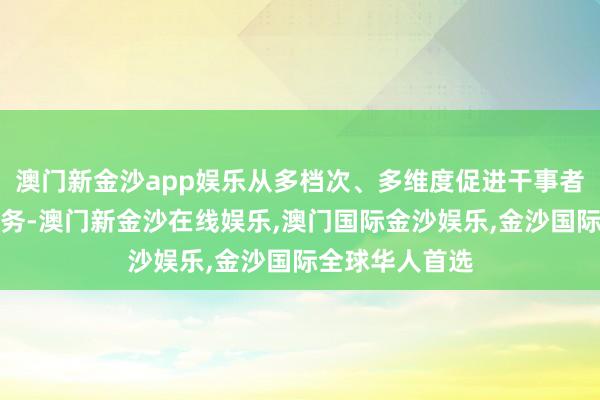 澳门新金沙app娱乐从多档次、多维度促进干事者高质料充分服务-澳门新金沙在线娱乐,澳门国际金沙娱乐,金沙国际全球华人首选