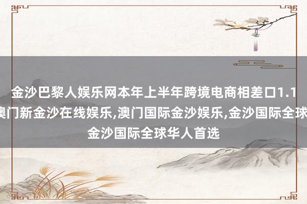 金沙巴黎人娱乐网本年上半年跨境电商相差口1.1万亿元-澳门新金沙在线娱乐,澳门国际金沙娱乐,金沙国际全球华人首选