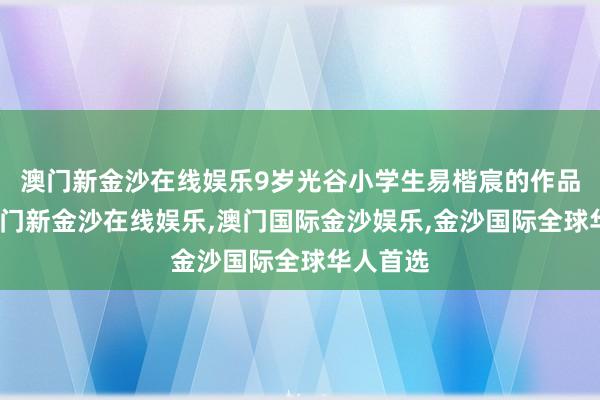 澳门新金沙在线娱乐9岁光谷小学生易楷宸的作品获奖-澳门新金沙在线娱乐,澳门国际金沙娱乐,金沙国际全球华人首选