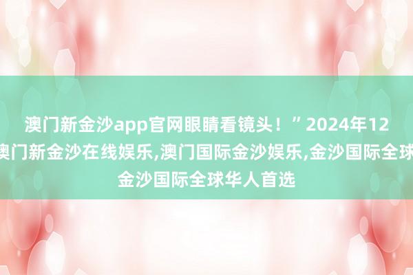 澳门新金沙app官网眼睛看镜头！”2024年12月31日-澳门新金沙在线娱乐,澳门国际金沙娱乐,金沙国际全球华人首选