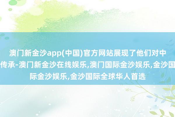 澳门新金沙app(中国)官方网站展现了他们对中中语化的喜欢和传承-澳门新金沙在线娱乐,澳门国际金沙娱乐,金沙国际全球华人首选