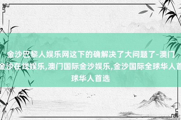 金沙巴黎人娱乐网这下的确解决了大问题了-澳门新金沙在线娱乐,澳门国际金沙娱乐,金沙国际全球华人首选