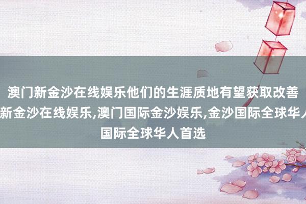 澳门新金沙在线娱乐他们的生涯质地有望获取改善-澳门新金沙在线娱乐,澳门国际金沙娱乐,金沙国际全球华人首选