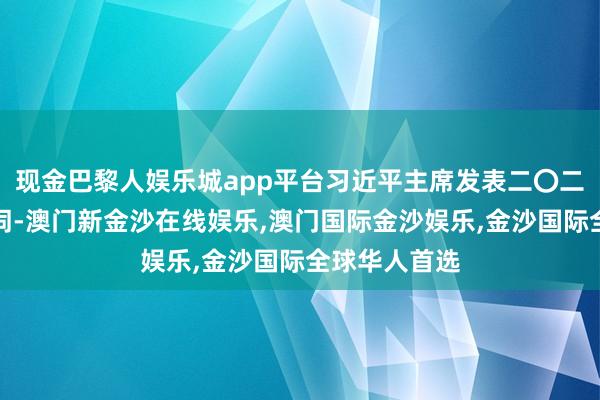 现金巴黎人娱乐城app平台习近平主席发表二〇二五年新年贺词-澳门新金沙在线娱乐,澳门国际金沙娱乐,金沙国际全球华人首选