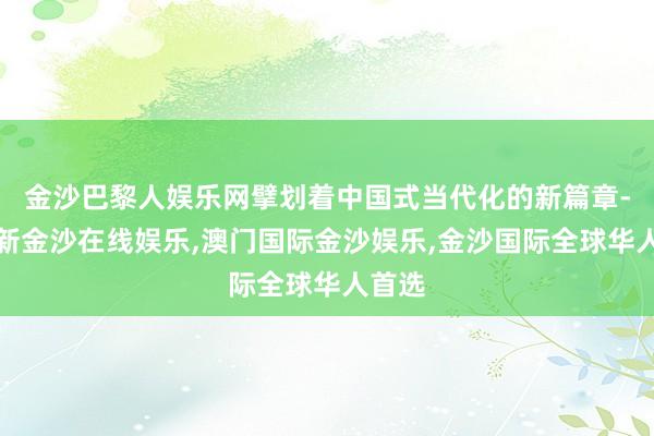 金沙巴黎人娱乐网擘划着中国式当代化的新篇章-澳门新金沙在线娱乐,澳门国际金沙娱乐,金沙国际全球华人首选