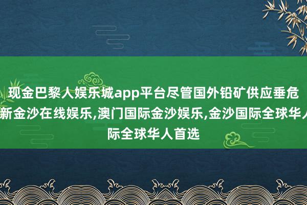 现金巴黎人娱乐城app平台尽管国外铅矿供应垂危-澳门新金沙在线娱乐,澳门国际金沙娱乐,金沙国际全球华人首选