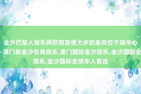 金沙巴黎人娱乐网欧阳言便大步的走向位于城中心高贵的地段-澳门新金沙在线娱乐,澳门国际金沙娱乐,金沙国际全球华人首选